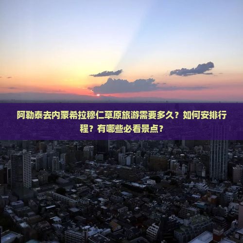 阿勒泰去内蒙希拉穆仁草原旅游需要多久？如何安排行程？有哪些必看景点？
