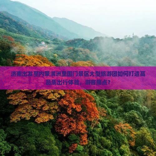 济南出发至内蒙满洲里国门景区大型旅游团如何打造高品质出行体验，游客痛点？