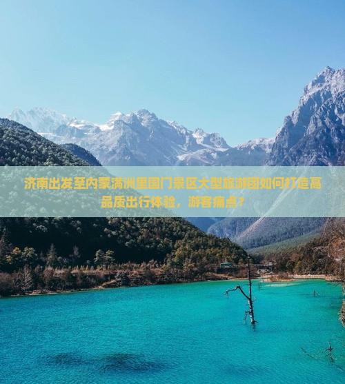 济南出发至内蒙满洲里国门景区大型旅游团如何打造高品质出行体验，游客痛点？