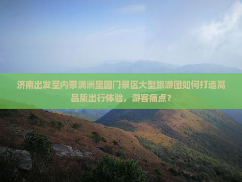 济南出发至内蒙满洲里国门景区大型旅游团如何打造高品质出行体验，游客痛点？