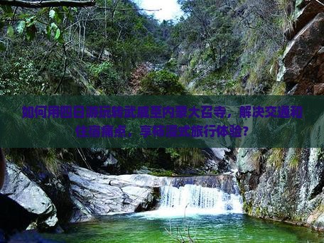 如何用四日游玩转武威至内蒙大召寺，解决交通和住宿痛点，享柿浸式旅行体验？