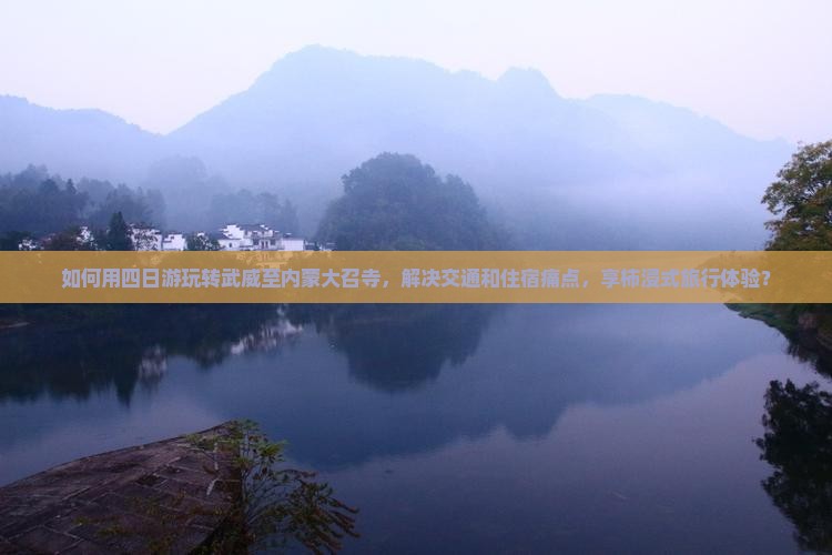 如何用四日游玩转武威至内蒙大召寺，解决交通和住宿痛点，享柿浸式旅行体验？