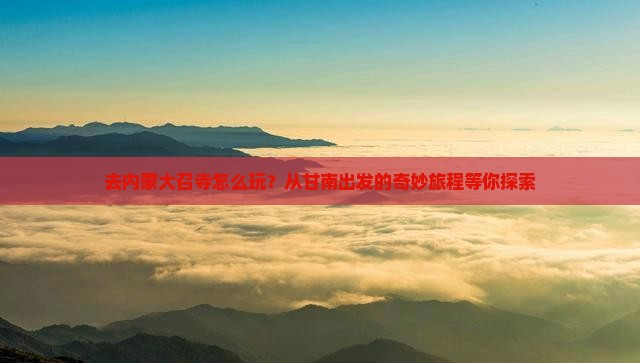 去内蒙大召寺怎么玩？从甘南出发的奇妙旅程等你探索
