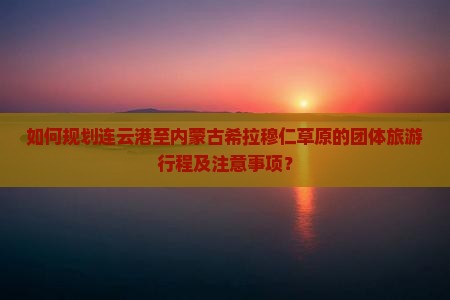 如何规划连云港至内蒙古希拉穆仁草原的团体旅游行程及注意事项？