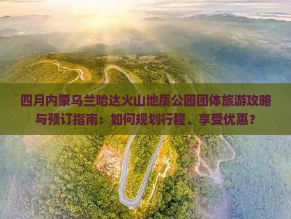 四月内蒙乌兰哈达火山地质公园团体旅游攻略与预订指南：如何规划行程、享受优惠？