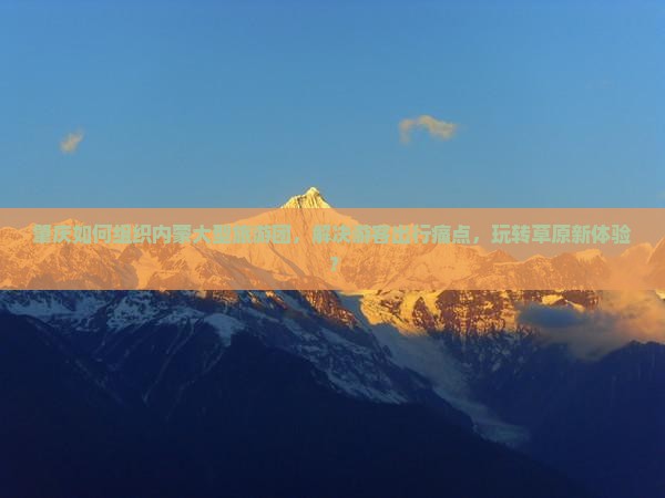 肇庆如何组织内蒙大型旅游团,解决游客出行痛点,玩转草原新体验? 肇庆如何组织内蒙大型旅游团,解决游客出行痛点,玩转草原新体验?