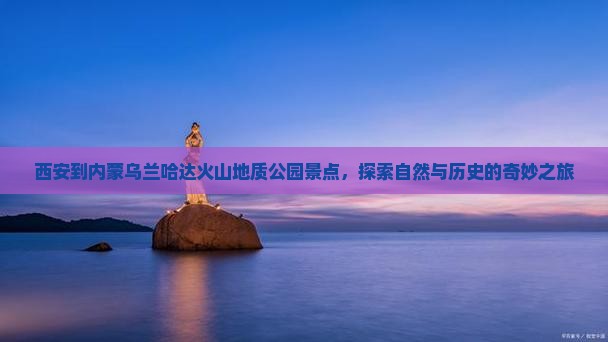 西安到内蒙乌兰哈达火山地质公园景点,探索自然与历史的奇妙之旅 西安到内蒙乌兰哈达火山地质公园景点,探索自然与历史的奇妙之旅