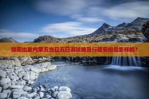 绵阳出发内蒙五当召五日游攻略及行程安排是怎样的？