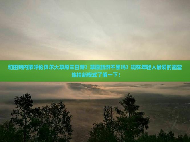 和田到内蒙呼伦贝尔大草原三日游？草原旅游不累吗？现在年轻人最爱的露营+旅拍新模式了解一下！