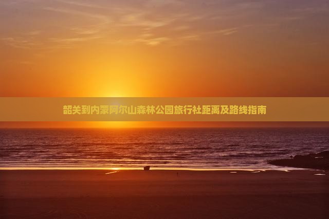 韶关到内蒙阿尔山森林公园旅行社距离及路线指南