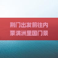 荆门出发前往内蒙满洲里国门景区六日游行程攻略及特色体验详解？