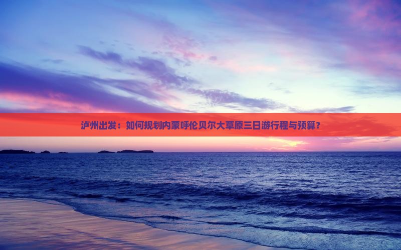 泸州出发：如何规划内蒙呼伦贝尔大草原三日游行程与预算？