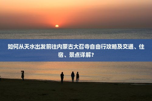 如何从天水出发前往内蒙古大召寺自由行攻略及交通、住宿、景点详解？