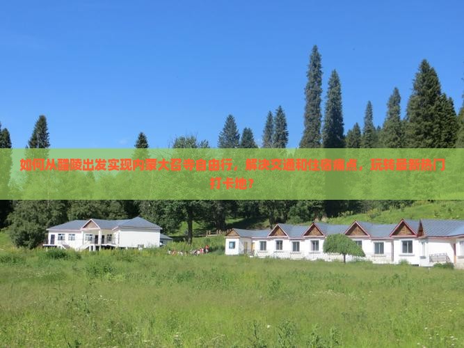 如何从醴陵出发实现内蒙大召寺自由行，解决交通和住宿痛点，玩转最新热门打卡地？