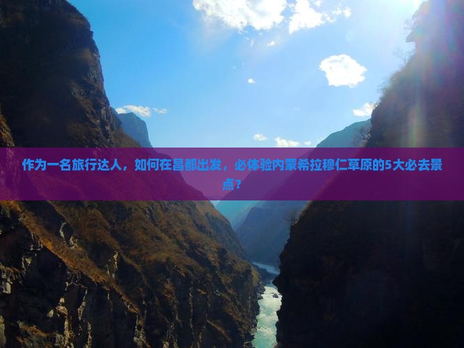作为一名旅行达人，如何在昌都出发，必体验内蒙希拉穆仁草原的5大必去景点？