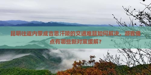 昆明往返内蒙成吉思汗陵的交通难题如何解决，游客痛点有哪些新对策缓解？