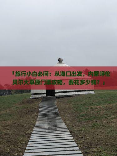 「旅行小白必问：从海口出发，内蒙呼伦贝尔大草原门票攻略，要花多少钱？」
