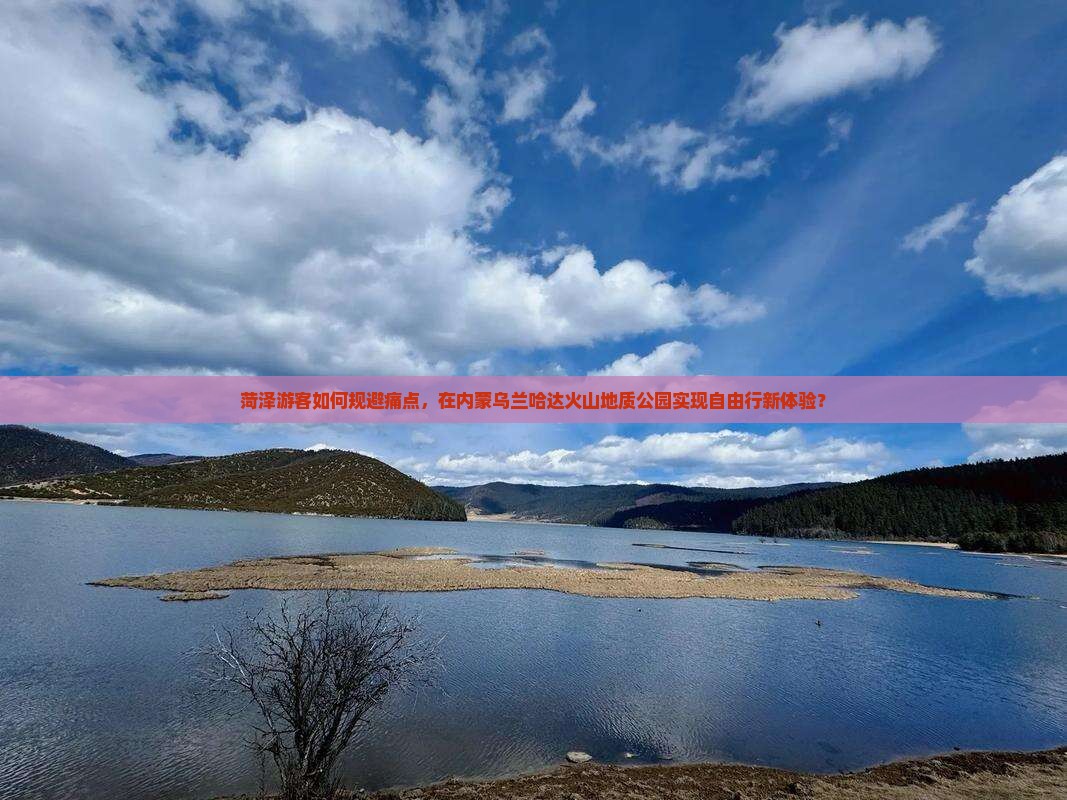 菏泽游客如何规避痛点，在内蒙乌兰哈达火山地质公园实现自由行新体验？