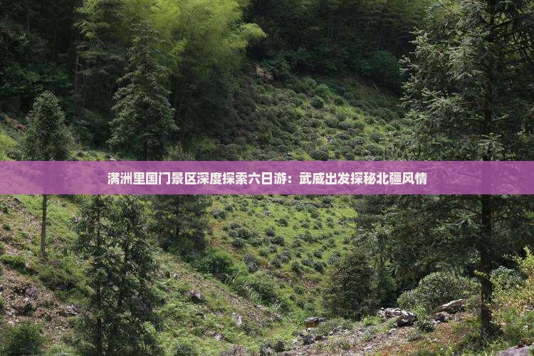 满洲里国门景区深度探索六日游：武威出发探秘北疆风情