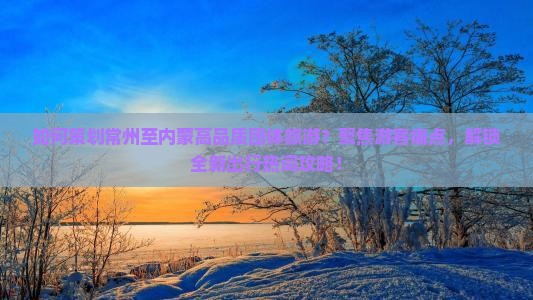 如何策划常州至内蒙高品质团体旅游？聚焦游客痛点，解锁全新出行热词攻略！