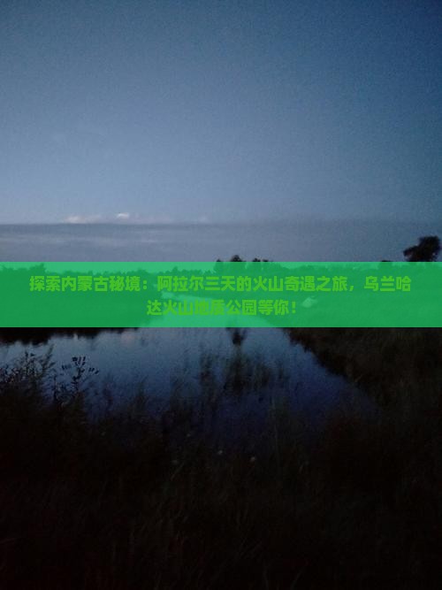 探索内蒙古秘境：阿拉尔三天的火山奇遇之旅，乌兰哈达火山地质公园等你！