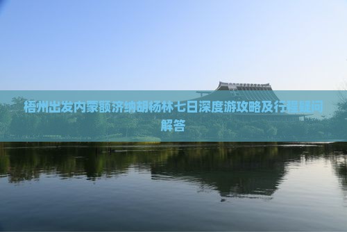 梧州出发内蒙额济纳胡杨林七日深度游攻略及行程疑问解答