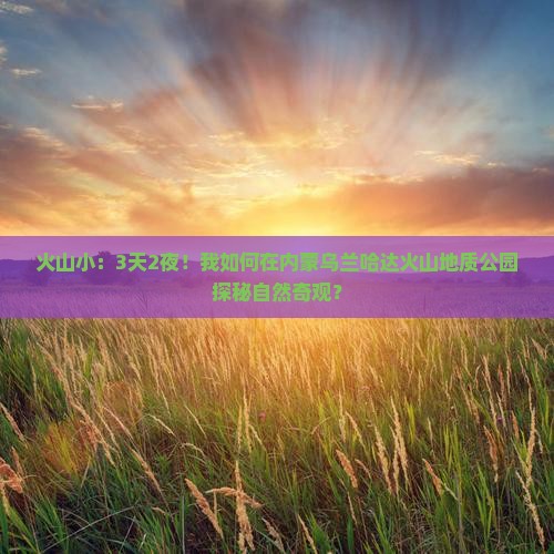 火山小：3天2夜！我如何在内蒙乌兰哈达火山地质公园探秘自然奇观？