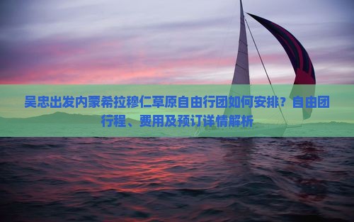 吴忠出发内蒙希拉穆仁草原自由行团如何安排？自由团行程、费用及预订详情解析