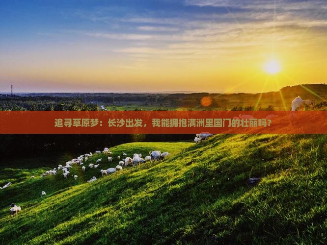 追寻草原梦：长沙出发，我能拥抱满洲里国门的壮丽吗？