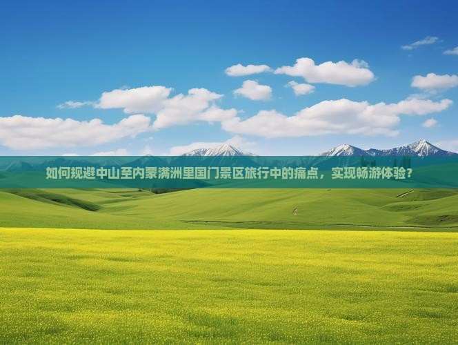 如何规避中山至内蒙满洲里国门景区旅行中的痛点，实现畅游体验？