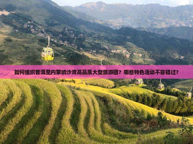 如何组织普洱至内蒙响沙湾高品质大型旅游团？哪些特色活动不容错过？