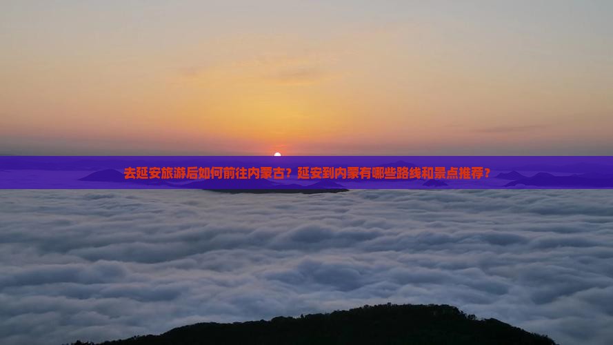 去延安旅游后如何前往内蒙古？延安到内蒙有哪些路线和景点推荐？