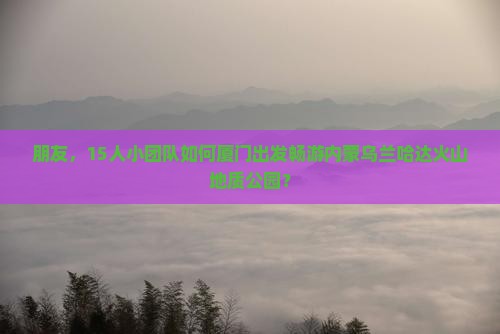 朋友,15人小团队如何厦门出发畅游内蒙乌兰哈达火山地质公园? 朋友,15人小团队如何厦门出发畅游内蒙乌兰哈达火山地质公园?
