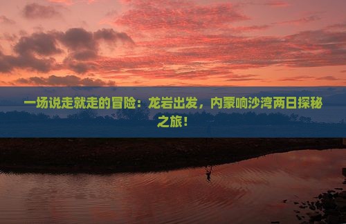 一场说走就走的冒险：龙岩出发，内蒙响沙湾两日探秘之旅！