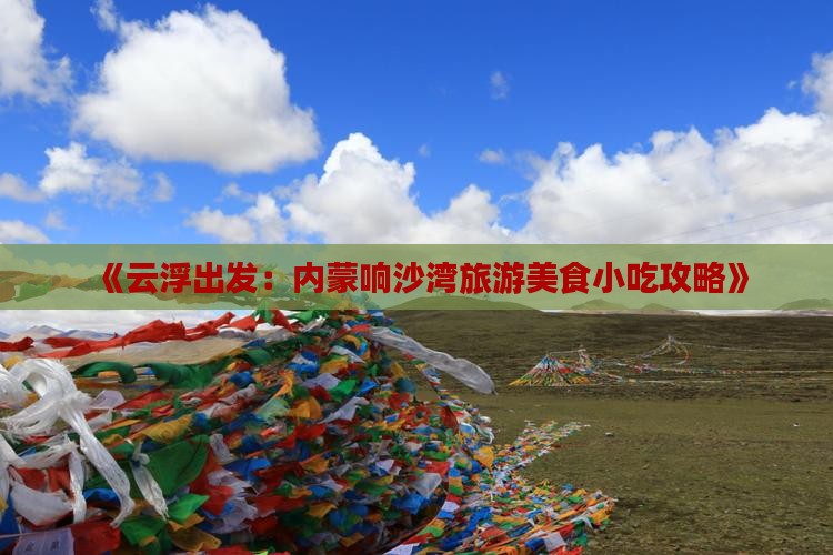 《云浮出发：内蒙响沙湾旅游美食小吃攻略》