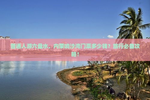 普通人游六盘水，内蒙响沙湾门票多少钱？旅行必备攻略！