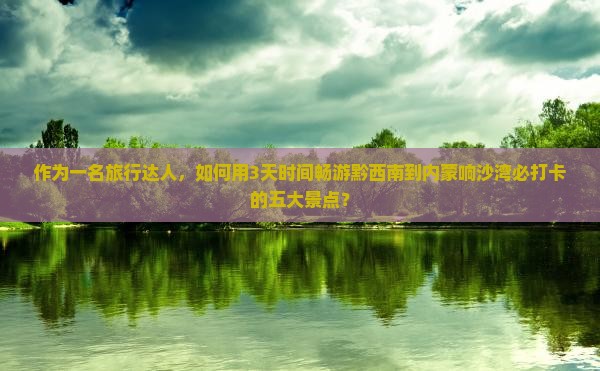 作为一名旅行达人，如何用3天时间畅游黔西南到内蒙响沙湾必打卡的五大景点？