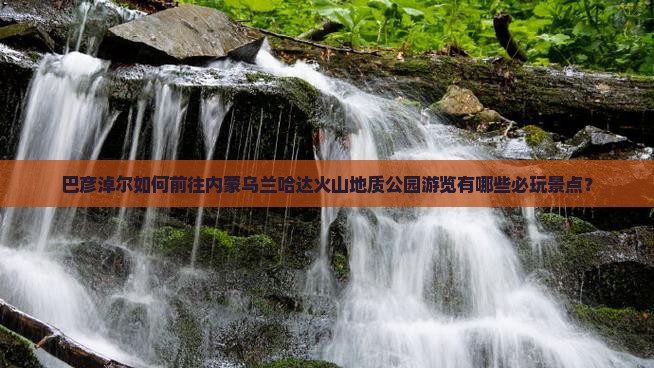 巴彦淖尔如何前往内蒙乌兰哈达火山地质公园游览有哪些必玩景点？