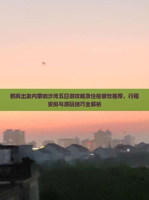 鹤岗出发内蒙响沙湾五日游攻略及住宿餐饮推荐，行程安排与游玩技巧全解析