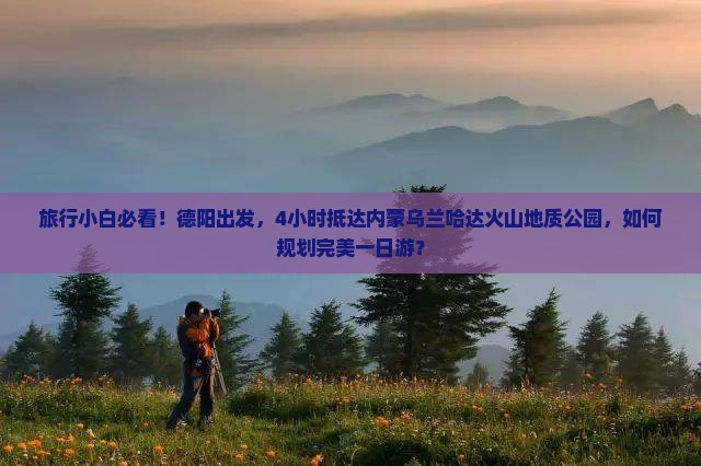 旅行小白必看！德阳出发，4小时抵达内蒙乌兰哈达火山地质公园，如何规划完美一日游？