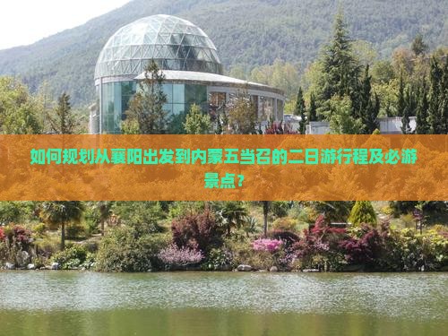 如何规划从襄阳出发到内蒙五当召的二日游行程及必游景点？