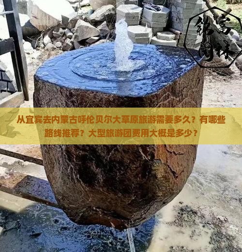 从宜宾去内蒙古呼伦贝尔大草原旅游需要多久？有哪些路线推荐？大型旅游团费用大概是多少？