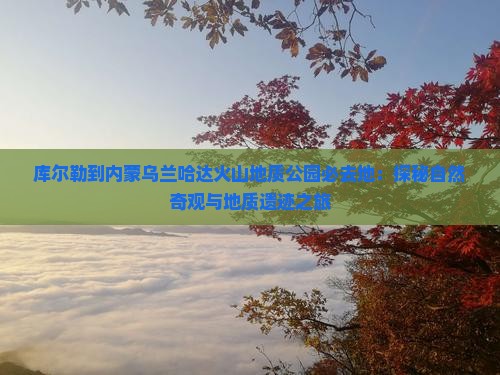 库尔勒到内蒙乌兰哈达火山地质公园必去地：探秘自然奇观与地质遗迹之旅