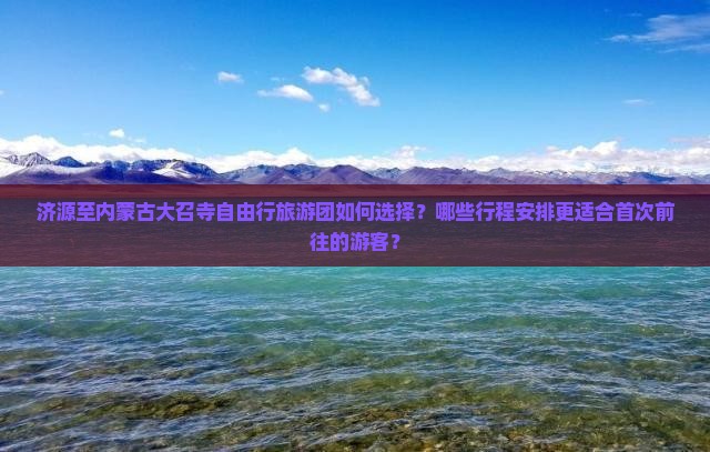 济源至内蒙古大召寺自由行旅游团如何选择？哪些行程安排更适合首次前往的游客？