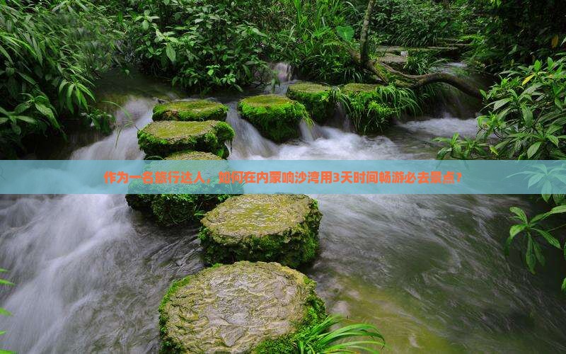 作为一名旅行达人，如何在内蒙响沙湾用3天时间畅游必去景点？