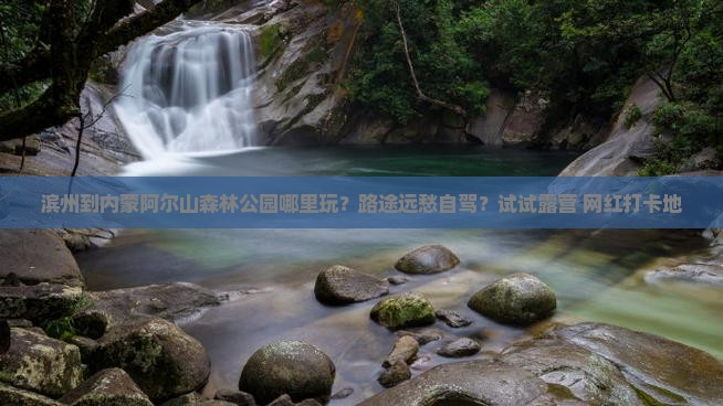 滨州到内蒙阿尔山森林公园哪里玩？路途远愁自驾？试试露营+网红打卡地