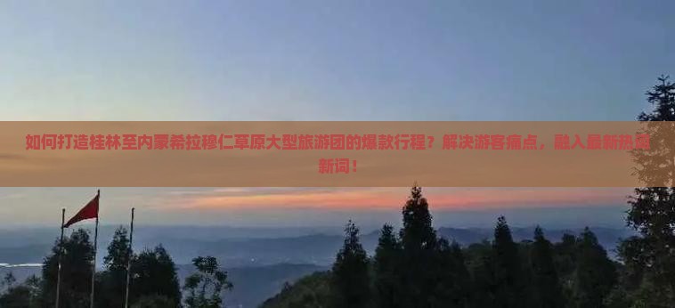 如何打造桂林至内蒙希拉穆仁草原大型旅游团的爆款行程？解决游客痛点，融入最新热词新词！