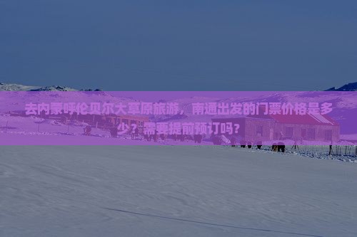 去内蒙呼伦贝尔大草原旅游，南通出发的门票价格是多少？需要提前预订吗？