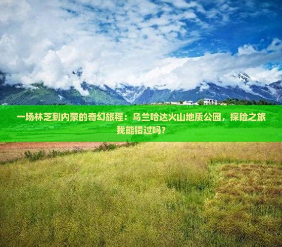 一场林芝到内蒙的奇幻旅程：乌兰哈达火山地质公园，探险之旅我能错过吗？