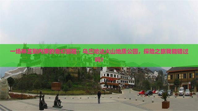 一场林芝到内蒙的奇幻旅程：乌兰哈达火山地质公园，探险之旅我能错过吗？